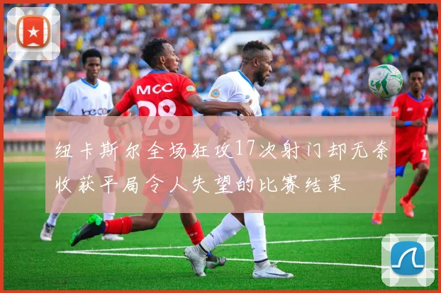 纽卡斯尔全场狂攻17次射门却无奈收获平局令人失望的比赛结果