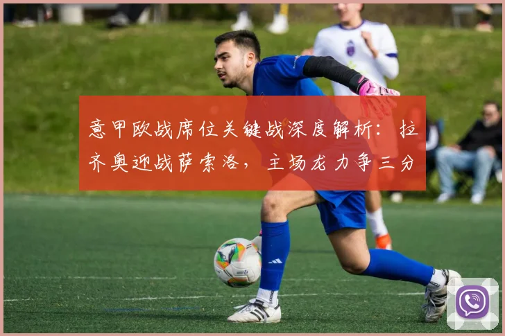 意甲欧战席位关键战深度解析：拉齐奥迎战萨索洛，主场龙力争三分