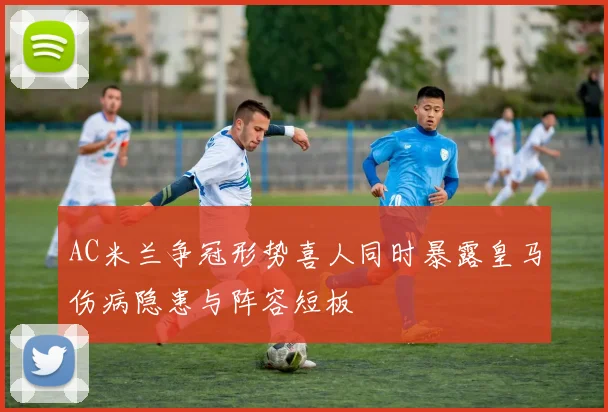 AC米兰争冠形势喜人同时暴露皇马伤病隐患与阵容短板